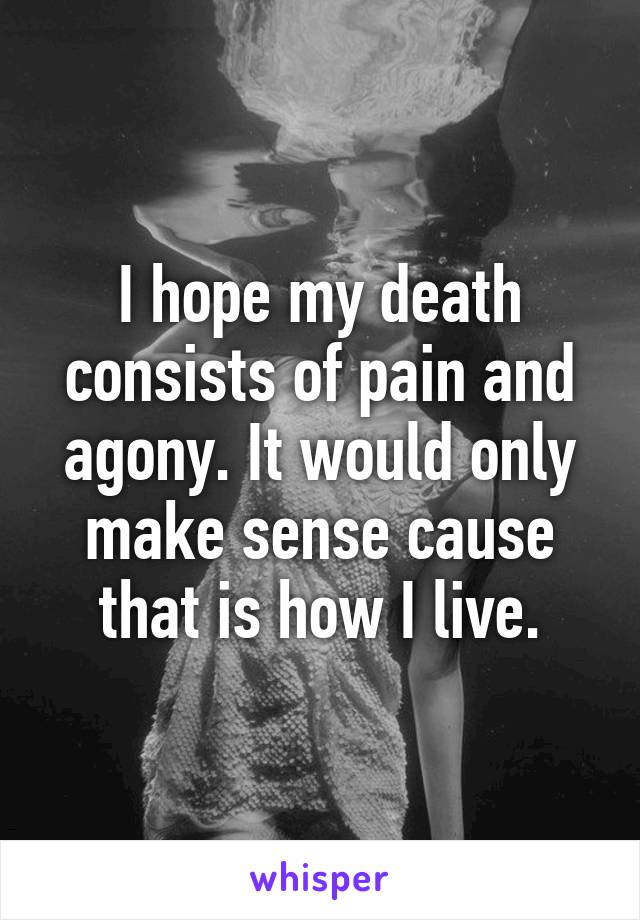 I hope my death consists of pain and agony. It would only make sense cause that is how I live.