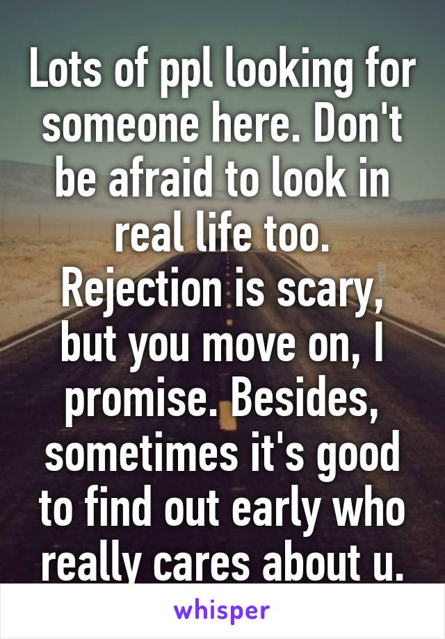 Lots of ppl looking for someone here. Don't be afraid to look in real life too. Rejection is scary, but you move on, I promise. Besides, sometimes it's good to find out early who really cares about u.