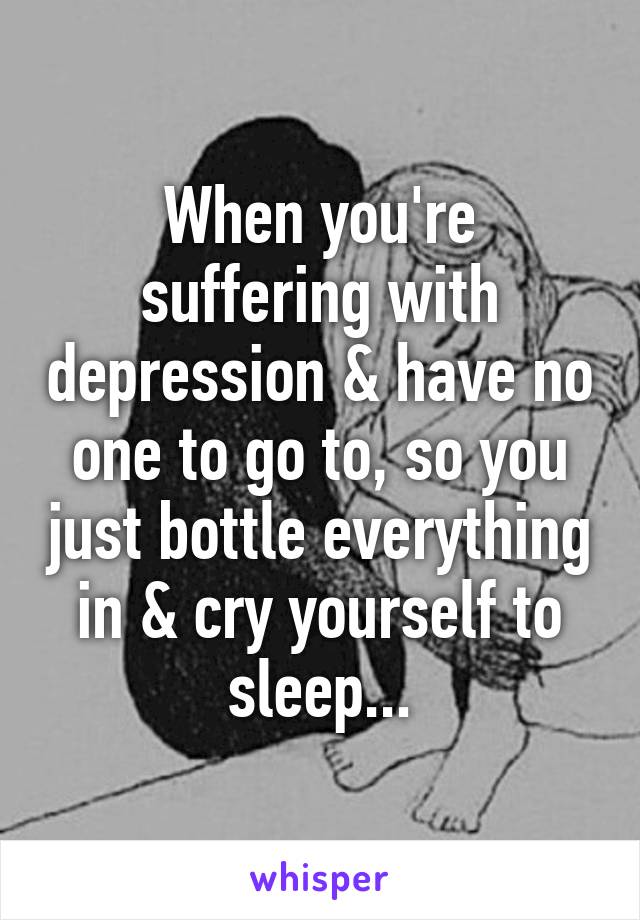 When you're suffering with depression & have no one to go to, so you just bottle everything in & cry yourself to sleep...