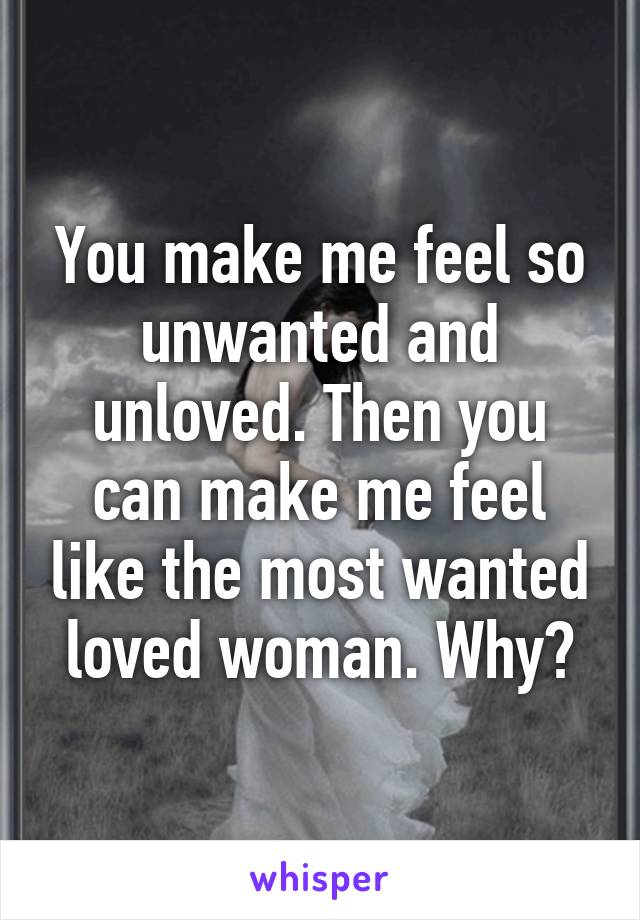 You make me feel so unwanted and unloved. Then you can make me feel like the most wanted loved woman. Why?