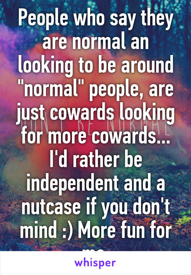 People who say they are normal an looking to be around "normal" people, are just cowards looking for more cowards...
I'd rather be independent and a nutcase if you don't mind :) More fun for me.