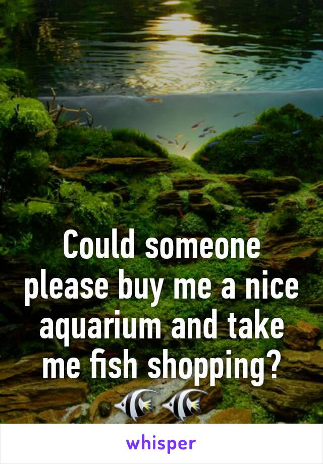 Could someone please buy me a nice aquarium and take me fish shopping?
🐠🐠