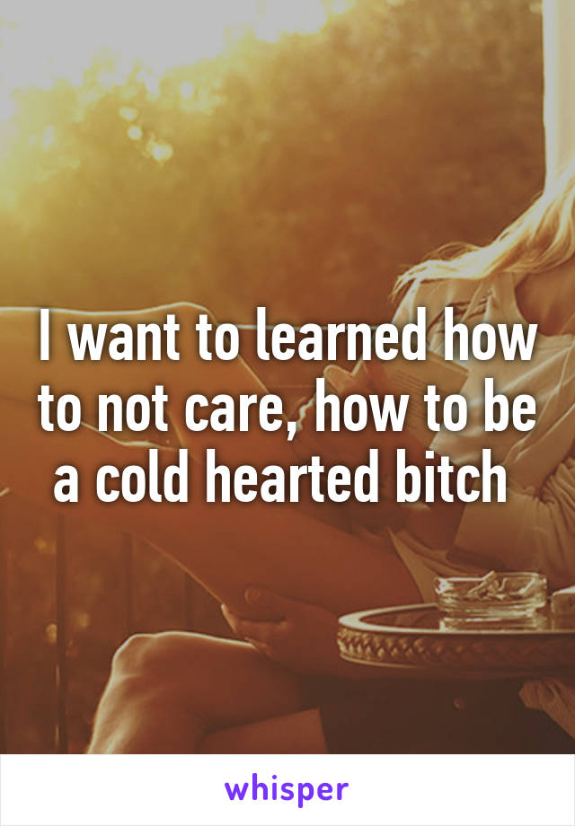 I want to learned how to not care, how to be a cold hearted bitch 