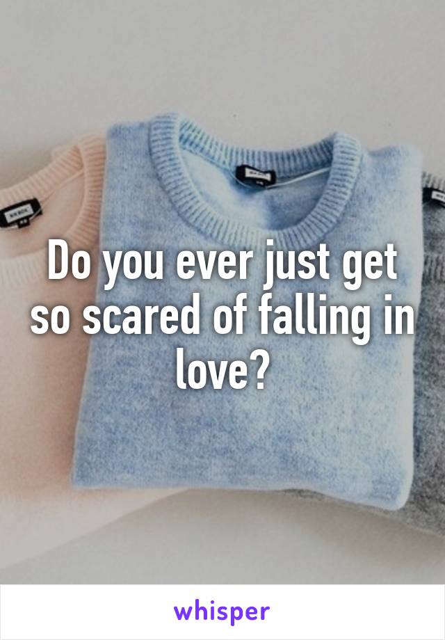 Do you ever just get so scared of falling in love?