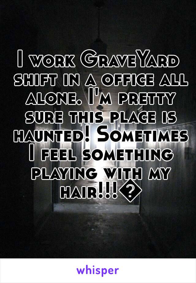 I work GraveYard shift in a office all alone. I'm pretty sure this place is haunted! Sometimes I feel something playing with my hair!!!😬