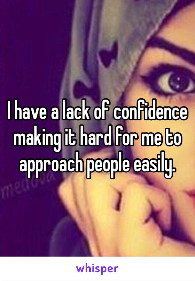 I have a lack of confidence making it hard for me to approach people easily. 