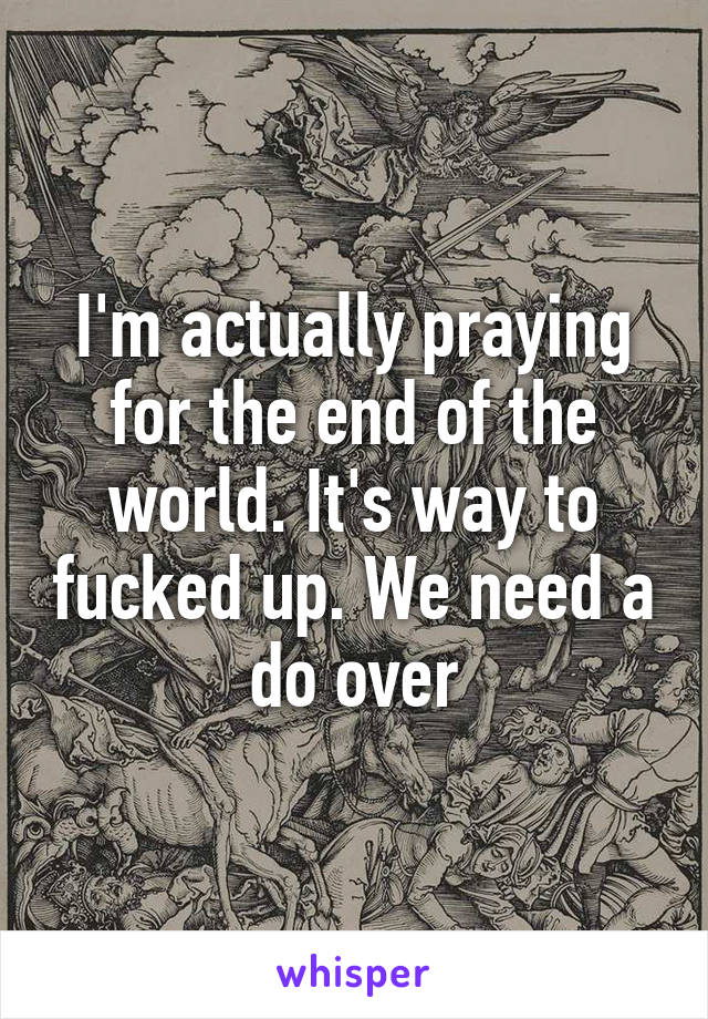 I'm actually praying for the end of the world. It's way to fucked up. We need a do over