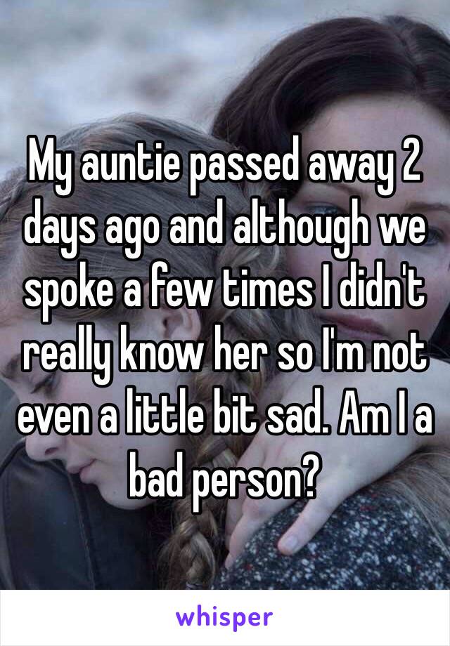 My auntie passed away 2 days ago and although we spoke a few times I didn't really know her so I'm not even a little bit sad. Am I a bad person?