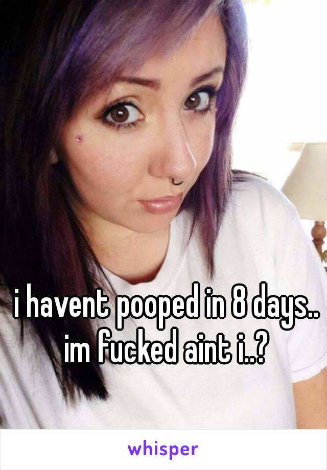 i havent pooped in 8 days.. im fucked aint i..? 