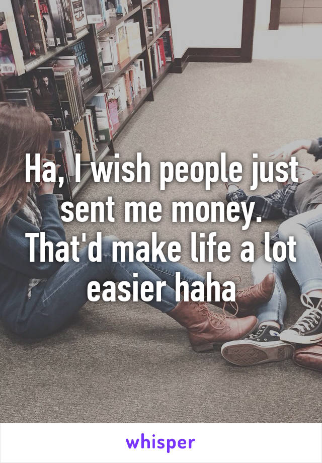 Ha, I wish people just sent me money. That'd make life a lot easier haha