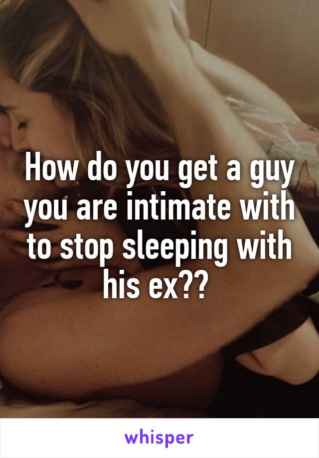 How do you get a guy you are intimate with to stop sleeping with his ex?? 