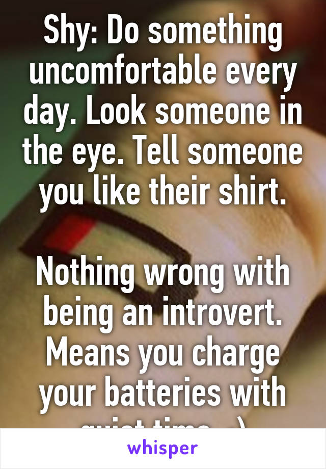 Shy: Do something uncomfortable every day. Look someone in the eye. Tell someone you like their shirt.

Nothing wrong with being an introvert. Means you charge your batteries with quiet time. :)