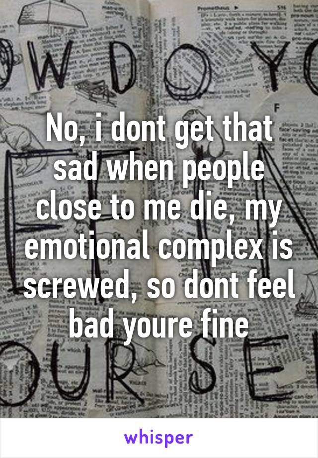 No, i dont get that sad when people close to me die, my emotional complex is screwed, so dont feel bad youre fine