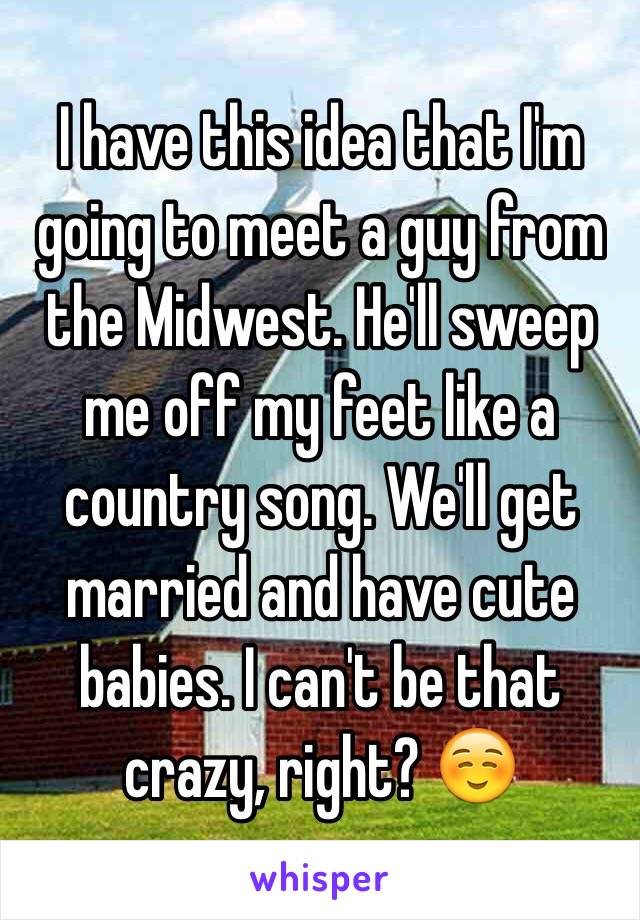 I have this idea that I'm going to meet a guy from the Midwest. He'll sweep me off my feet like a country song. We'll get married and have cute babies. I can't be that crazy, right? ☺️