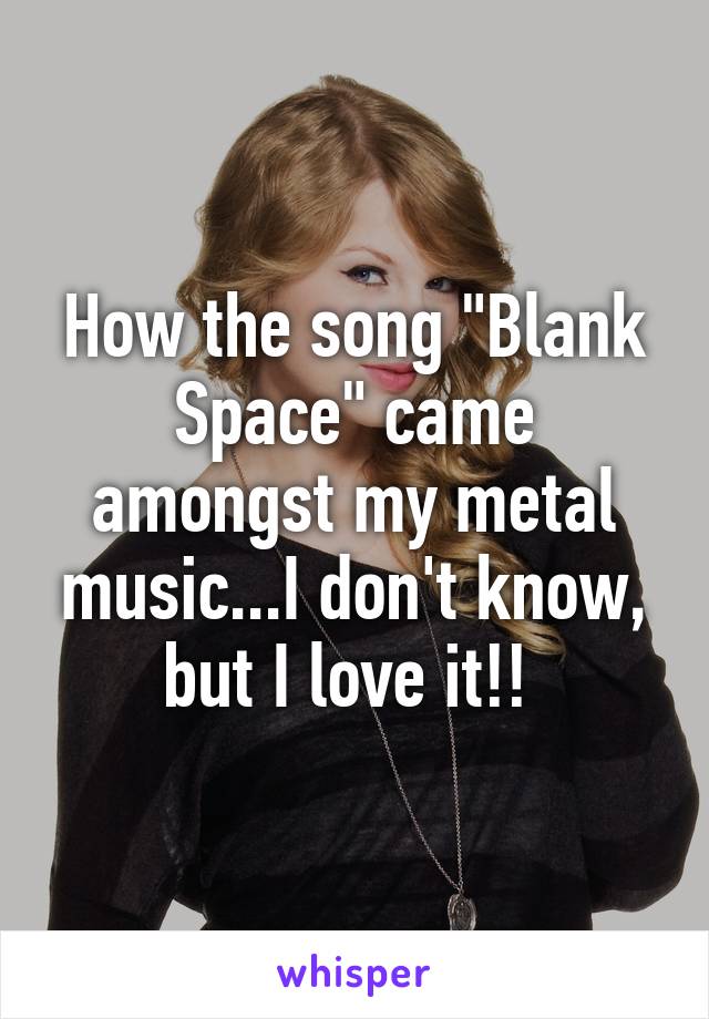 How the song "Blank Space" came amongst my metal music...I don't know, but I love it!! 