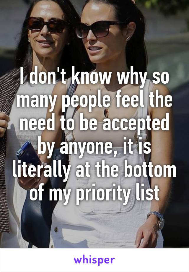 I don't know why so many people feel the need to be accepted by anyone, it is literally at the bottom of my priority list