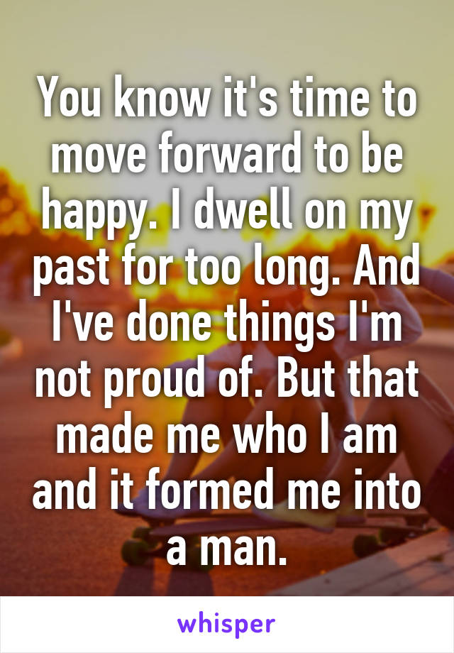 You know it's time to move forward to be happy. I dwell on my past for too long. And I've done things I'm not proud of. But that made me who I am and it formed me into a man.