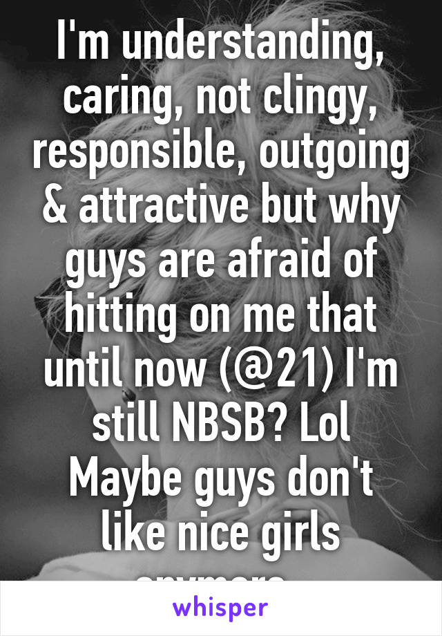 I'm understanding, caring, not clingy, responsible, outgoing & attractive but why guys are afraid of hitting on me that until now (@21) I'm still NBSB? Lol
Maybe guys don't like nice girls anymore. 