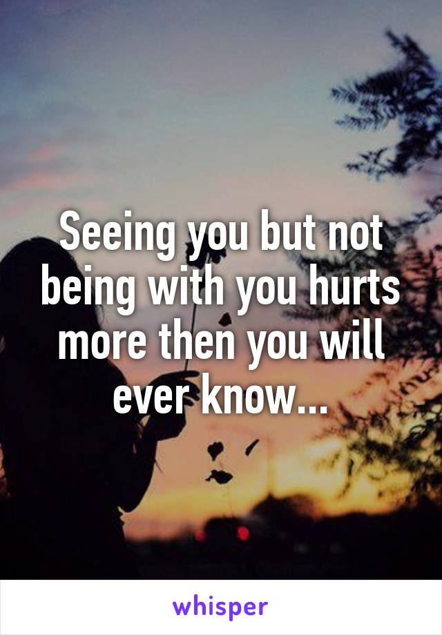 Seeing you but not being with you hurts more then you will ever know...