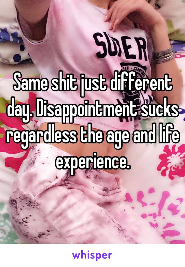 Same shit just different day. Disappointment sucks regardless the age and life experience. 