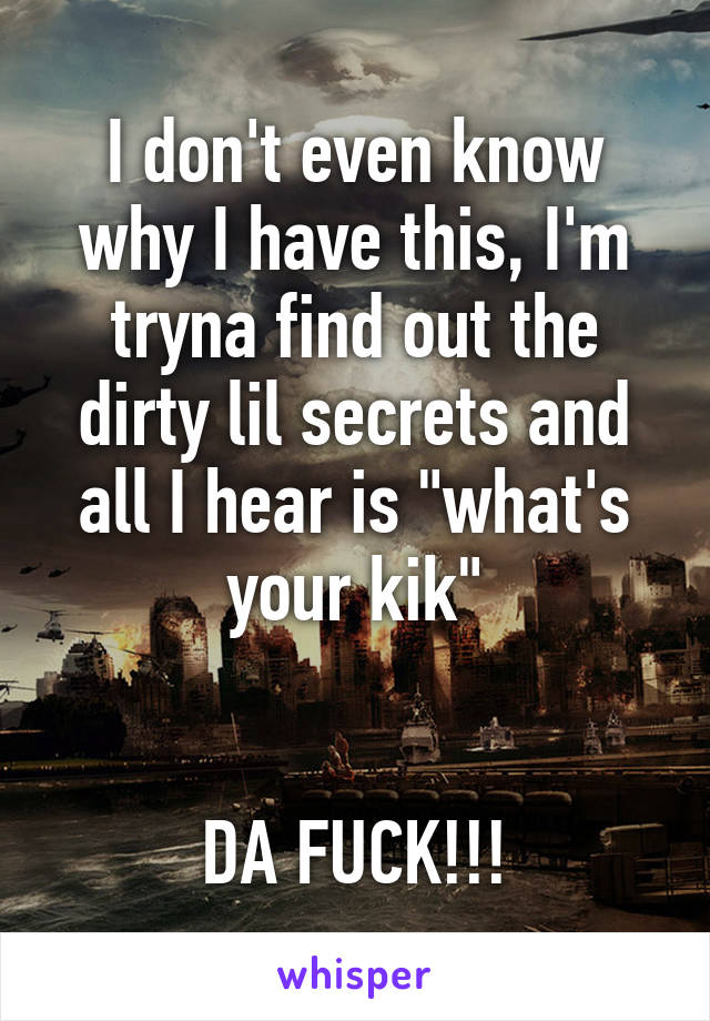 I don't even know why I have this, I'm tryna find out the dirty lil secrets and all I hear is "what's your kik"


DA FUCK!!!