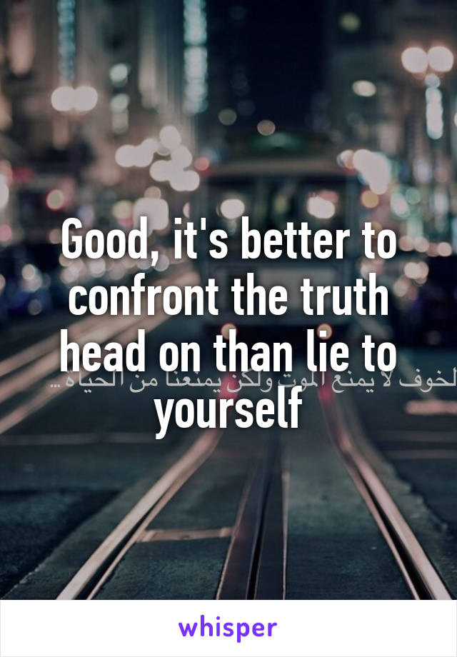 Good, it's better to confront the truth head on than lie to yourself