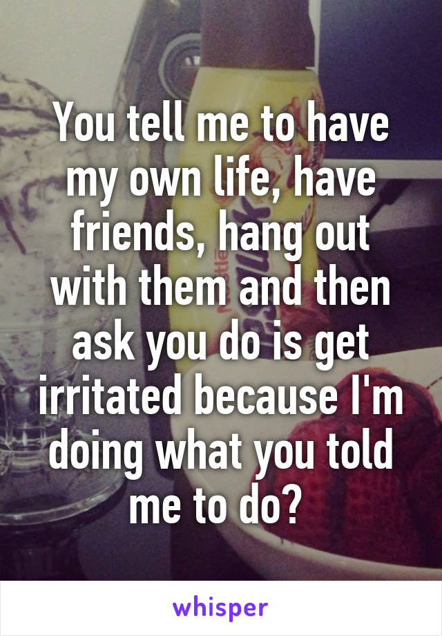 You tell me to have my own life, have friends, hang out with them and then ask you do is get irritated because I'm doing what you told me to do? 