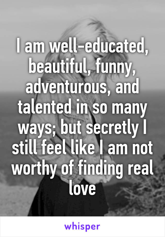 I am well-educated, beautiful, funny, adventurous, and talented in so many ways; but secretly I still feel like I am not worthy of finding real love