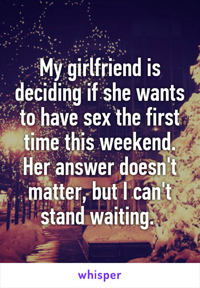 My girlfriend is deciding if she wants to have sex the first time this weekend. Her answer doesn't matter, but I can't stand waiting. 