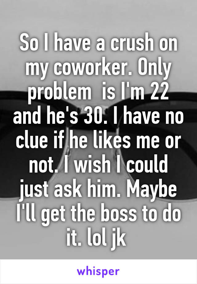 So I have a crush on my coworker. Only problem  is I'm 22 and he's 30. I have no clue if he likes me or not. I wish I could just ask him. Maybe I'll get the boss to do it. lol jk 