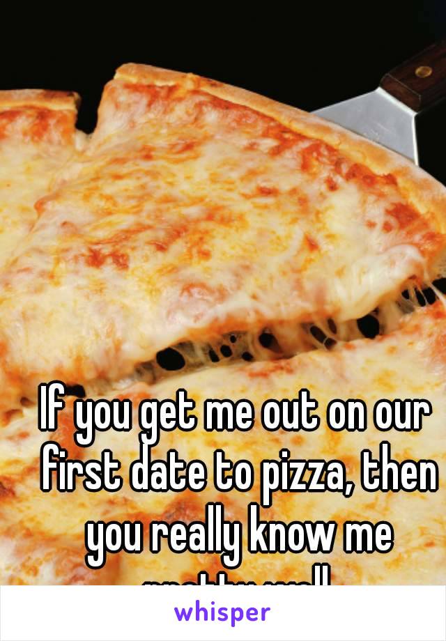 If you get me out on our first date to pizza, then you really know me pretty well.