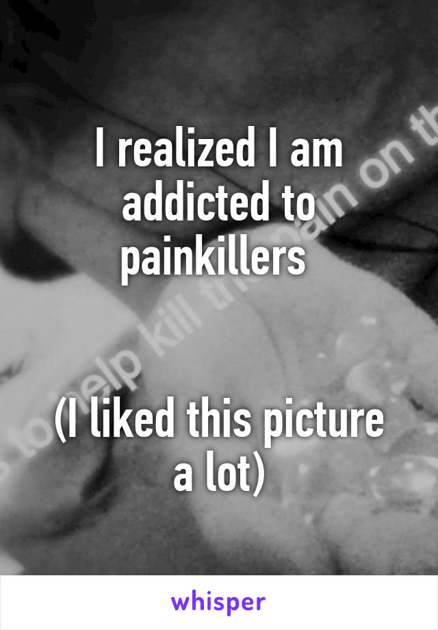 I realized I am addicted to painkillers 


(I liked this picture a lot)