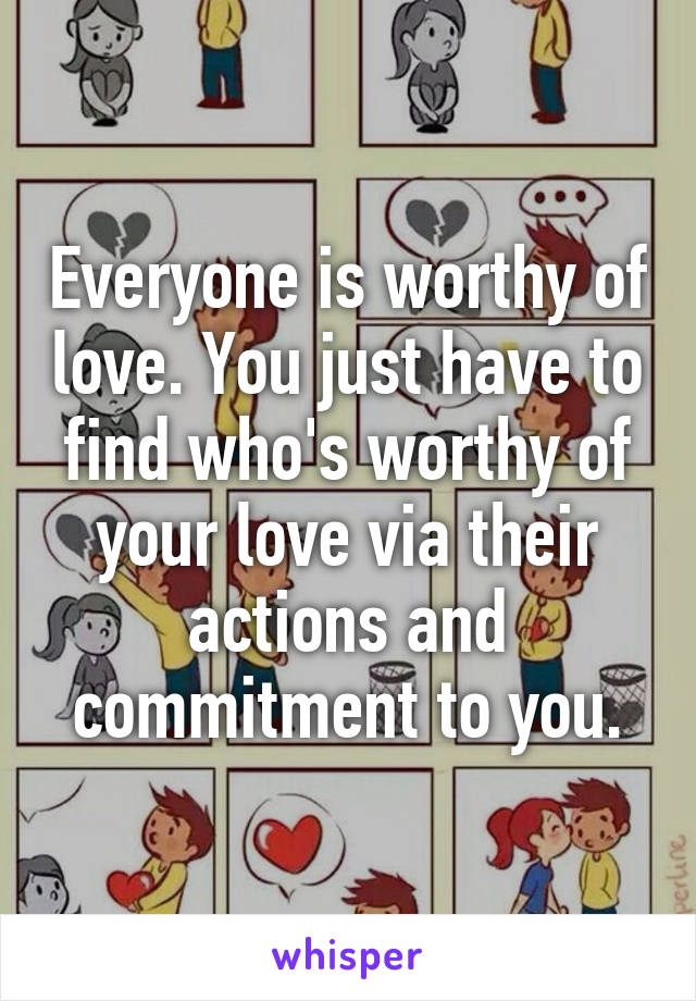 Everyone is worthy of love. You just have to find who's worthy of your love via their actions and commitment to you.