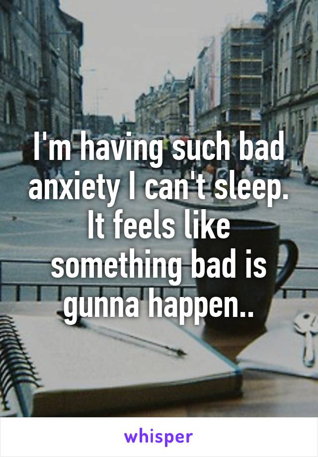 I'm having such bad anxiety I can't sleep. It feels like something bad is gunna happen..