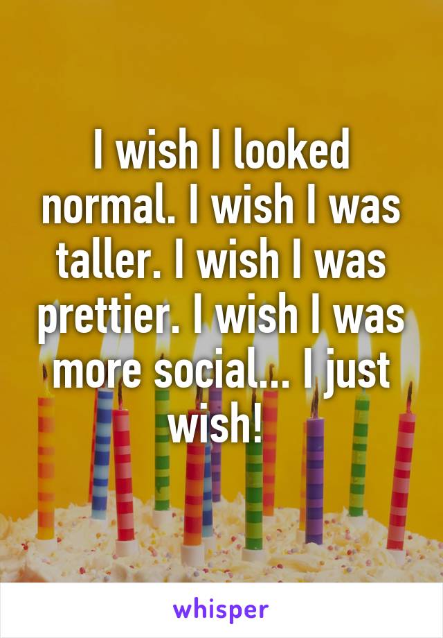 I wish I looked normal. I wish I was taller. I wish I was prettier. I wish I was more social... I just wish! 
