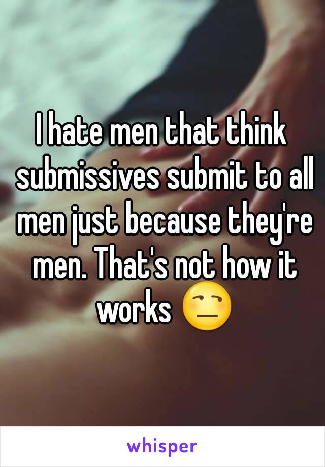 I hate men that think submissives submit to all men just because they're men. That's not how it works 😒