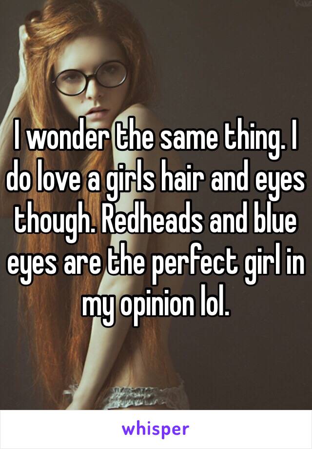 I wonder the same thing. I do love a girls hair and eyes though. Redheads and blue eyes are the perfect girl in my opinion lol. 