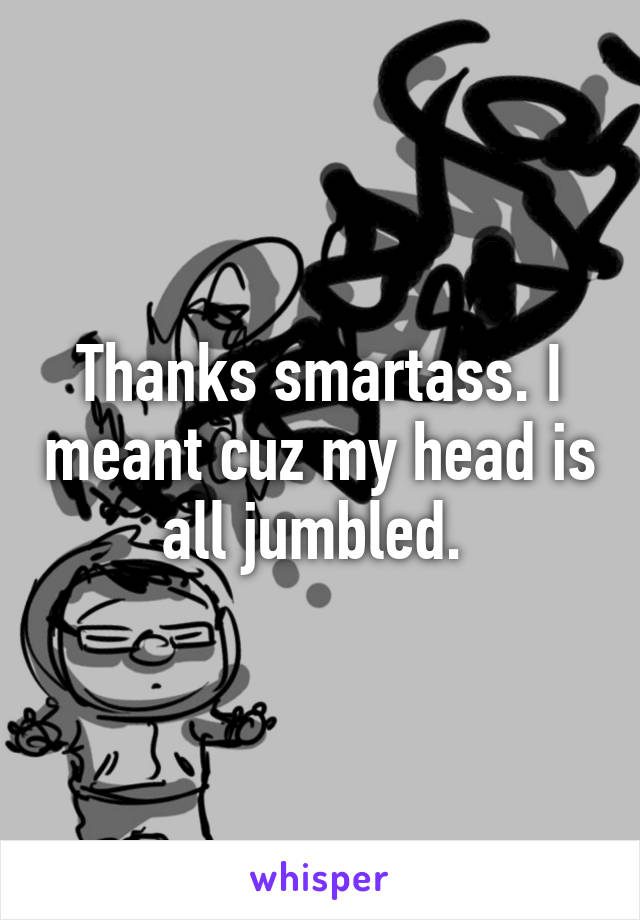 Thanks smartass. I meant cuz my head is all jumbled. 