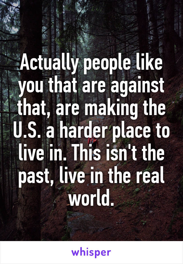 Actually people like you that are against that, are making the U.S. a harder place to live in. This isn't the past, live in the real world.