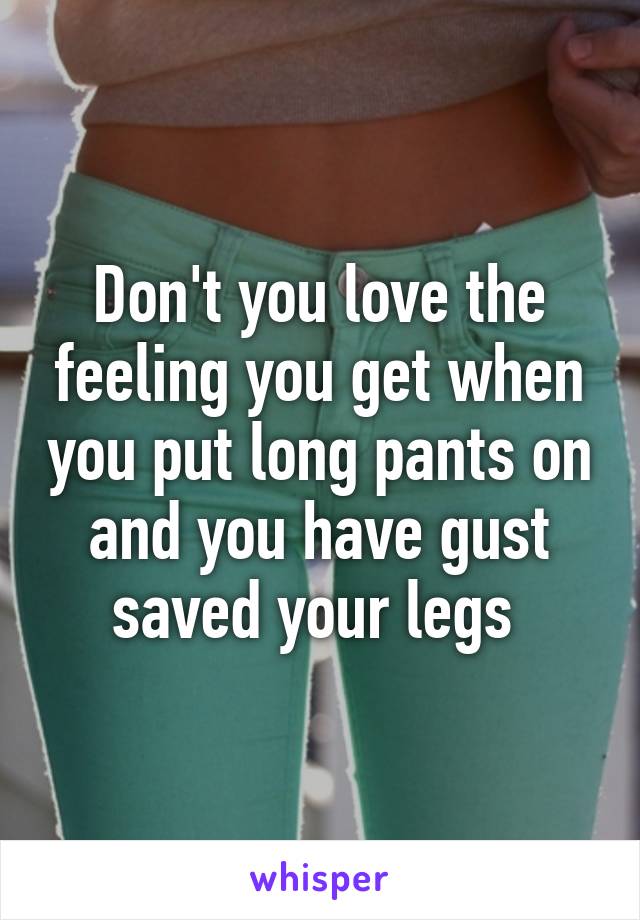 Don't you love the feeling you get when you put long pants on and you have gust saved your legs 