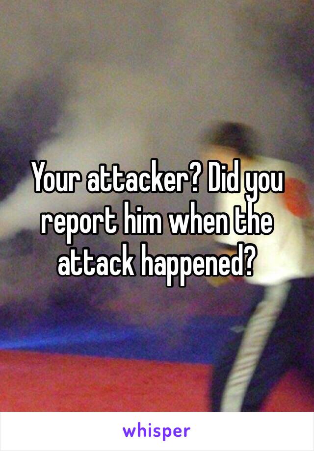 Your attacker? Did you report him when the attack happened?