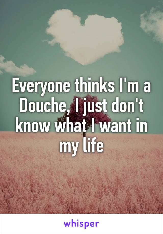 Everyone thinks I'm a Douche, I just don't know what I want in my life