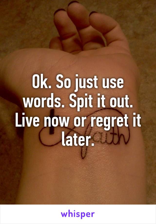 Ok. So just use words. Spit it out. Live now or regret it later.