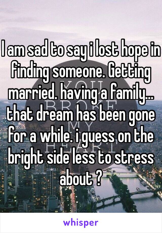 I am sad to say i lost hope in finding someone. Getting married. having a family... that dream has been gone for a while. i guess on the bright side less to stress about ? 