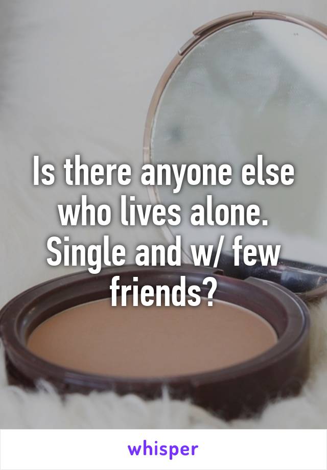 Is there anyone else who lives alone. Single and w/ few friends?