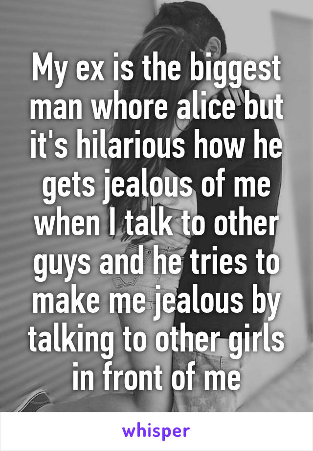 My ex is the biggest man whore alice but it's hilarious how he gets jealous of me when I talk to other guys and he tries to make me jealous by talking to other girls in front of me