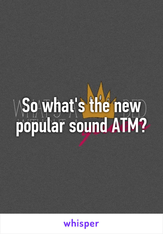 So what's the new popular sound ATM?