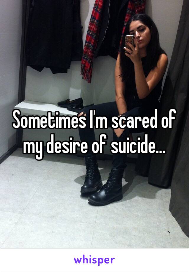 Sometimes I'm scared of my desire of suicide...