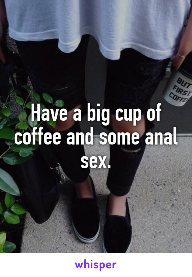 Have a big cup of coffee and some anal sex.