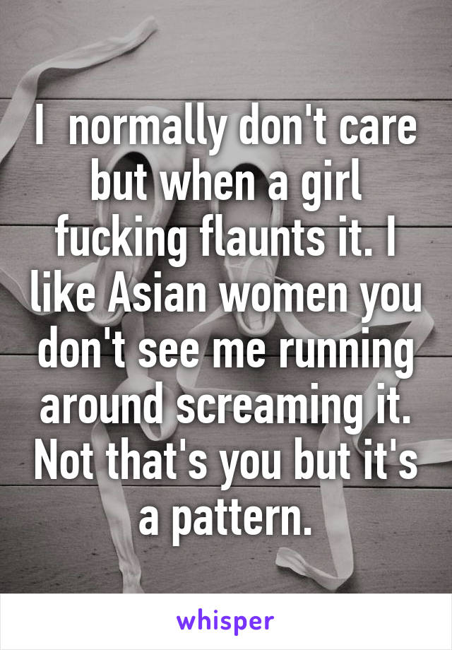 I  normally don't care but when a girl fucking flaunts it. I like Asian women you don't see me running around screaming it. Not that's you but it's a pattern.